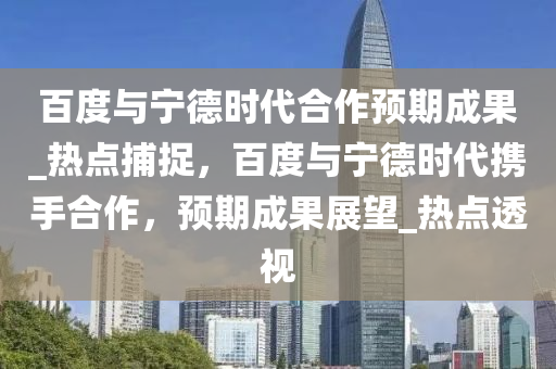 百度與寧德時代合作預(yù)期成果_熱點捕捉，百度與寧德時代攜手合作，預(yù)期成果展望_熱點透視液壓動力機械,元件制造