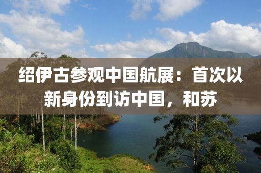 紹伊古參觀中國(guó)航展：首次以新身份到訪中國(guó)，和蘇