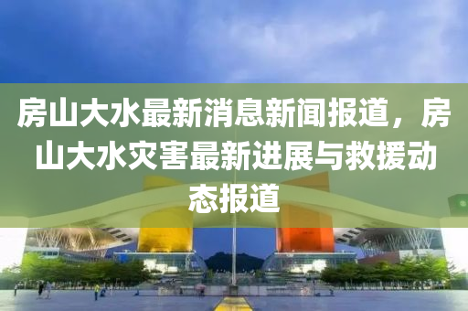 房山大水最新消息新聞報道，房山大水災(zāi)害最新液壓動力機械,元件制造進展與救援動態(tài)報道