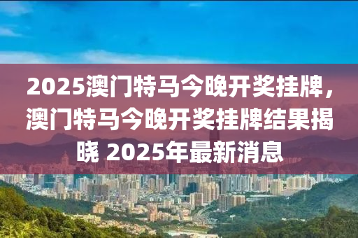 2025澳門(mén)特馬今晚開(kāi)獎(jiǎng)掛牌，澳門(mén)特馬今晚開(kāi)獎(jiǎng)掛牌結(jié)果揭曉 2025年最新消息液壓動(dòng)力機(jī)械,元件制造