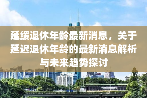 延緩?fù)诵菽挲g最新消息，關(guān)于延遲退休年齡的最新消息解析與未來趨勢(shì)探討液壓動(dòng)力機(jī)械,元件制造