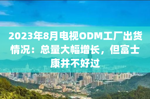 2023年8月電視ODM工廠液壓動力機(jī)械,元件制造出貨情況：總量大幅增長，但富士康并不好過