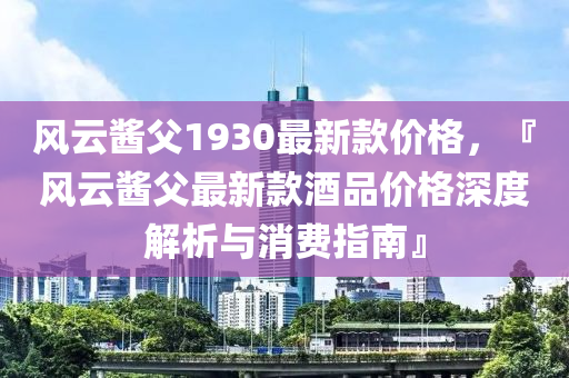 風云醬父1930最新款價格，『風云醬父最新款酒品價格深度解析與消費指南』液壓動力機械,元件制造