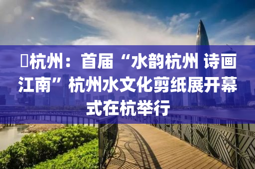 ?杭州：首屆“液壓動力機械,元件制造水韻杭州 詩畫江南”杭州水文化剪紙展開幕式在杭舉行