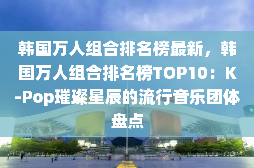 韓國萬人組合排名榜最新，韓國萬人組合排名榜TOP10：K-Pop璀璨星辰的流行音樂團體盤點液壓動力機械,元件制造