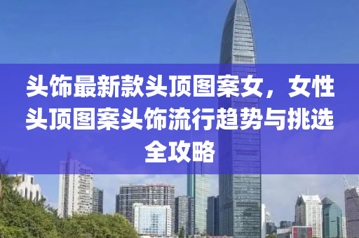 頭飾最新款頭頂圖案女，女性頭頂圖案頭飾流行趨勢與挑選全攻略液壓動力機械,元件制造