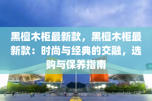 黑檀木柜最新款，黑檀木柜最新款：時尚與經(jīng)典的交融，選購與保養(yǎng)指南液壓動力機械,元件制造