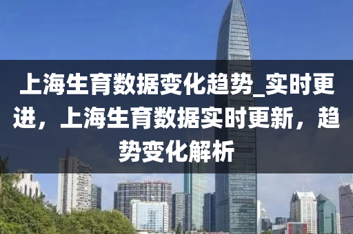 上海生育數據變化趨勢_實時更進，上海生育數據實時更新，趨勢變化解析