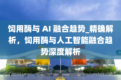 飼用酶與 液壓動力機械,元件制造AI 融合趨勢_精確解析，飼用酶與人工智能融合趨勢深度解析