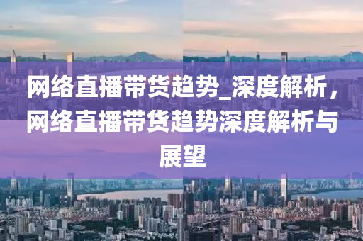 網(wǎng)絡直播帶貨趨勢_深度解析液壓動力機械,元件制造，網(wǎng)絡直播帶貨趨勢深度解析與展望