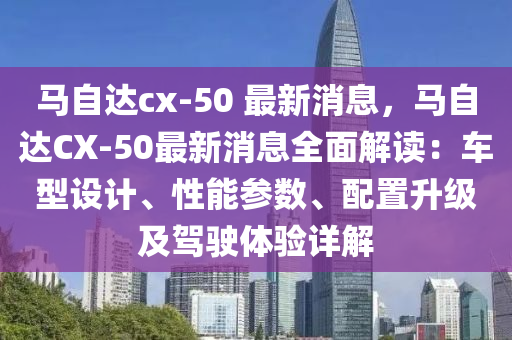 馬自達(dá)cx-50 最新消息，馬自達(dá)CX-50最新消息液壓動(dòng)力機(jī)械,元件制造全面解讀：車型設(shè)計(jì)、性能參數(shù)、配置升級(jí)及駕駛體驗(yàn)詳解