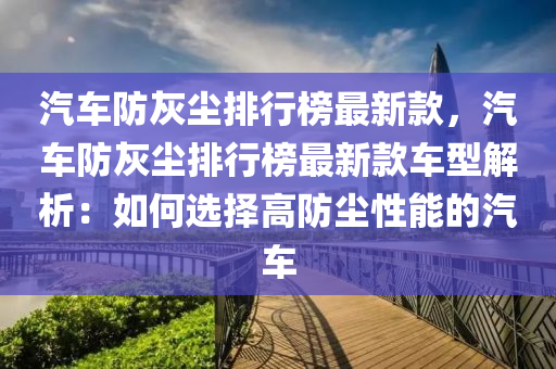 汽車防灰塵排行榜最新款，汽車防灰塵排行榜最新款車型解析：如何選擇高防塵性能的汽車液壓動(dòng)力機(jī)械,元件制造