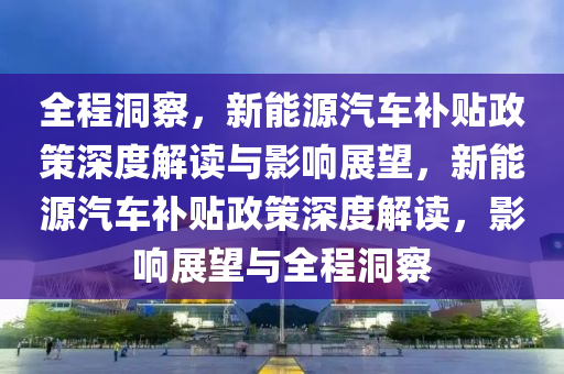 全程洞察，液壓動力機械,元件制造新能源汽車補貼政策深度解讀與影響展望，新能源汽車補貼政策深度解讀，影響展望與全程洞察