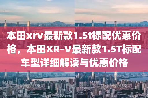 本田xrv最新款1.5t標配優(yōu)惠價格，本田XR-V最新款1.5T標配車型詳細解讀與優(yōu)惠價格液壓動力機械,元件制造