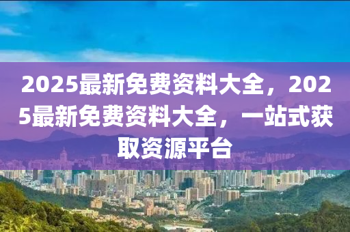 2025最新免費資料大全，2025最新免費資料大全，一站式獲取資源平臺