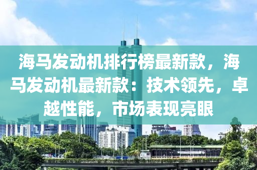 海馬發(fā)動機排行榜最新款，海馬發(fā)動機最新款：技術(shù)領(lǐng)先，卓越性能，市液壓動力機械,元件制造場表現(xiàn)亮眼