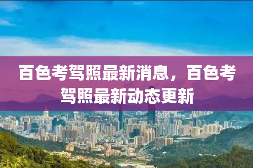 百色考駕照最新消息，百色考駕照最新動態(tài)更新液壓動力機械,元件制造