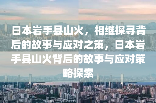 日本巖手縣山火，相繼探尋背后的故事與應(yīng)對之策，日本巖手縣山火背后的故事與應(yīng)對策略探索液壓動力機(jī)械,元件制造