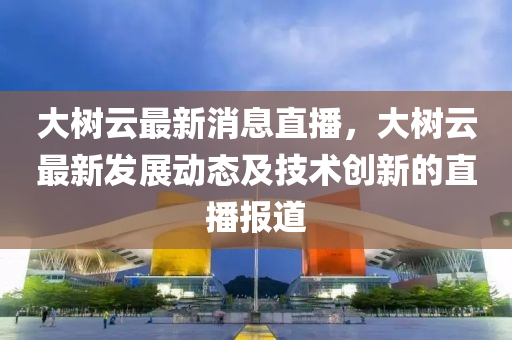 大樹云最新消息直播，大樹云最新發(fā)展動態(tài)及液壓動力機械,元件制造技術創(chuàng)新的直播報道