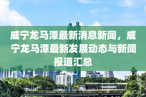 威寧龍馬潭最新消息新聞，威寧龍馬潭最新發(fā)展動態(tài)與新聞報道匯總液壓動力機械,元件制造