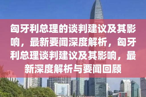 液壓動力機(jī)械,元件制造匈牙利總理的談判建議及其影響，最新要聞深度解析，匈牙利總理談判建議及其影響，最新深度解析與要聞回顧