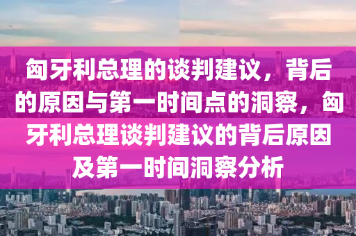 匈牙利總理的談判建議，背后的原液壓動力機(jī)械,元件制造因與第一時間點(diǎn)的洞察，匈牙利總理談判建議的背后原因及第一時間洞察分析