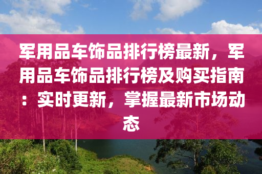 軍用品車飾品排行榜最新，軍用品車飾液壓動力機械,元件制造品排行榜及購買指南：實時更新，掌握最新市場動態(tài)