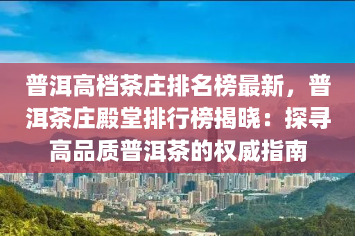 普洱高檔茶莊排名榜液壓動力機(jī)械,元件制造最新，普洱茶莊殿堂排行榜揭曉：探尋高品質(zhì)普洱茶的權(quán)威指南