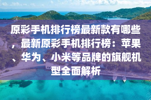 原彩手機排行榜最新款有哪些，最新原彩手機排行榜：蘋果、華為、小米等品牌的旗艦機型全面解析液壓動力機械,元件制造