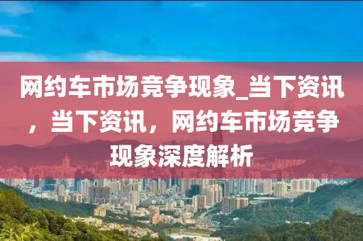 網(wǎng)約車市場競爭現(xiàn)象_當下資訊，當下資訊，網(wǎng)約車市場競爭現(xiàn)象深度解析液壓動力機械,元件制造