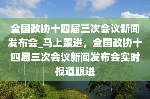 全國政協(xié)十四屆三次會(huì)議新聞發(fā)布會(huì)_馬上跟進(jìn)，全國政協(xié)十四屆三液壓動(dòng)力機(jī)械,元件制造次會(huì)議新聞發(fā)布會(huì)實(shí)時(shí)報(bào)道跟進(jìn)