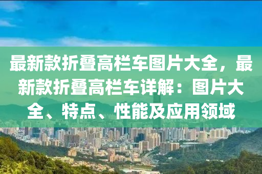 最新款折疊高欄車圖片大全，最新款折疊高欄車詳解：圖片大全、特點、性能及應用領域液壓動力機械,元件制造