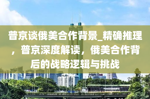 普京談俄美合作背景_液壓動力機械,元件制造精確推理，普京深度解讀，俄美合作背后的戰(zhàn)略邏輯與挑戰(zhàn)