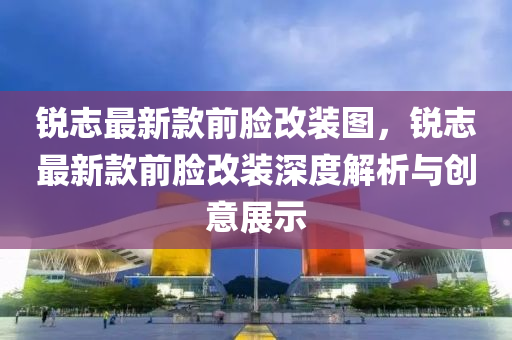 銳志液壓動力機械,元件制造最新款前臉改裝圖，銳志最新款前臉改裝深度解析與創(chuàng)意展示