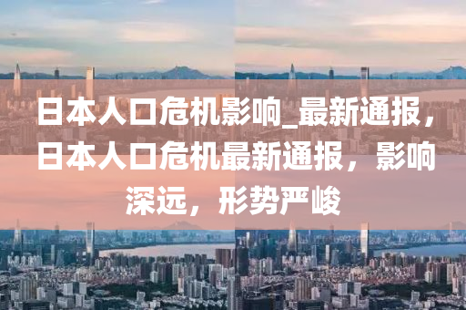 日本人口危機(jī)影響_最新通報(bào)，日本人口危機(jī)最新通報(bào)，影響深遠(yuǎn)，形勢(shì)嚴(yán)峻液壓動(dòng)力機(jī)械,元件制造