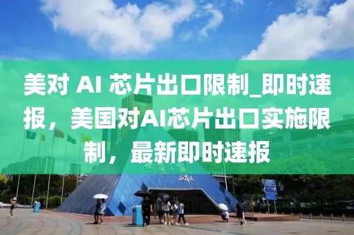 美對 AI 芯片出口限制_即時速報，美國對AI芯片出口實施限制，最新即時速報液壓動力機械,元件制造