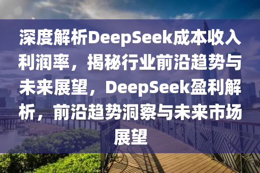 深度解析DeepSeek成本收入利潤率，揭秘行業(yè)前沿趨勢(shì)與未來展望，DeepSeek盈利解析，前沿趨勢(shì)洞察與未來市場(chǎng)展望