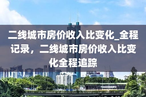 二線城市房價收入比變液壓動力機械,元件制造化_全程記錄，二線城市房價收入比變化全程追蹤