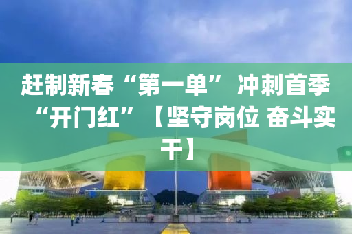 趕制新春“第一單” 沖刺首季“開門紅”【堅守崗位 奮斗實干】