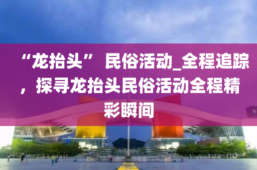 “龍?zhí)ь^” 民俗活動_全程追蹤，探尋龍?zhí)ь^民俗活動全程精彩瞬間液壓動力機械,元件制造