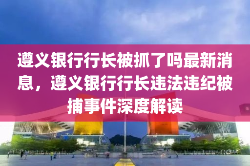 遵義銀行行長被抓了嗎最新消息，遵義銀行行長違法違紀(jì)被捕事件深度解讀液壓動力機械,元件制造