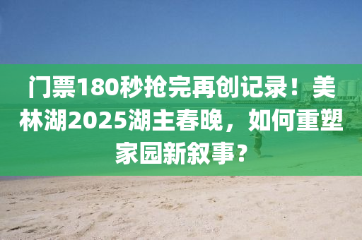 門票1液壓動(dòng)力機(jī)械,元件制造80秒搶完再創(chuàng)記錄！美林湖2025湖主春晚，如何重塑家園新敘事？