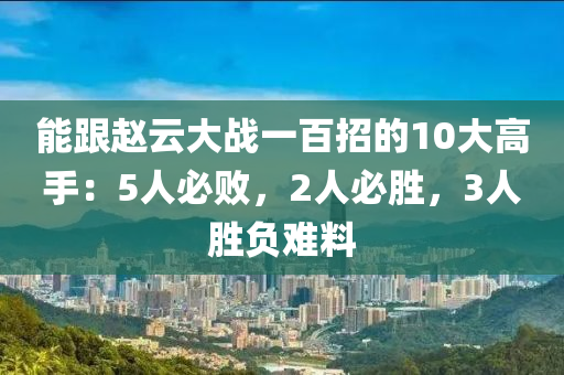 能跟趙云大戰(zhàn)一百招的10大高手：5人必?cái)。?人必液壓動(dòng)力機(jī)械,元件制造勝，3人勝負(fù)難料