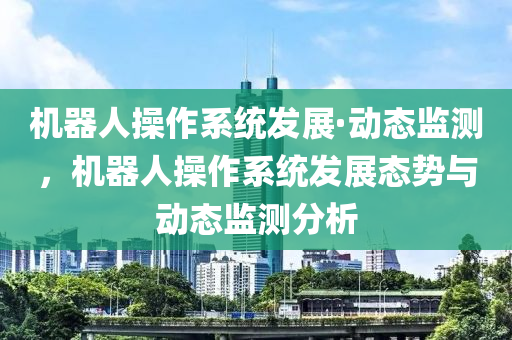 機器人操作系統(tǒng)發(fā)展·動態(tài)監(jiān)測，機器人操作系統(tǒng)發(fā)展態(tài)勢與動態(tài)監(jiān)測分析液壓動力機械,元件制造