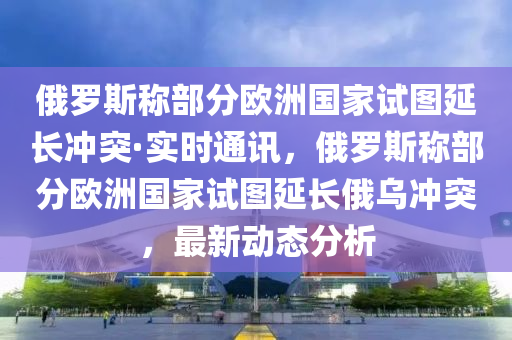 俄羅斯稱部分歐洲國家試圖延長沖突·實時通訊，俄羅斯稱部分歐洲國家試圖延長俄烏沖突，最新動態(tài)分析液壓動力機械,元件制造