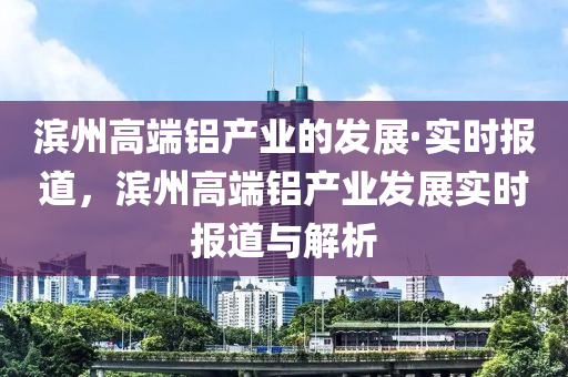 濱州高端鋁產(chǎn)業(yè)的發(fā)展·實(shí)時(shí)報(bào)道，濱州高端鋁產(chǎn)業(yè)發(fā)展實(shí)時(shí)報(bào)道與解析液壓動(dòng)力機(jī)械,元件制造