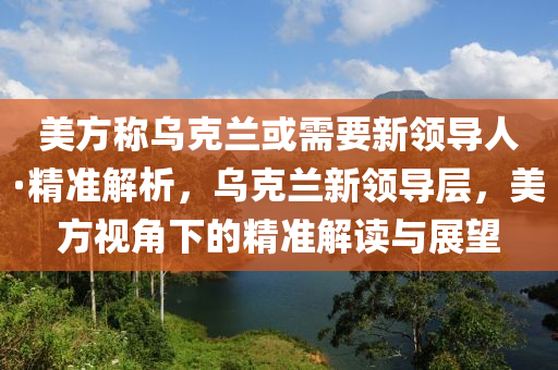 美方稱烏克蘭或需要新領導人·液壓動力機械,元件制造精準解析，烏克蘭新領導層，美方視角下的精準解讀與展望