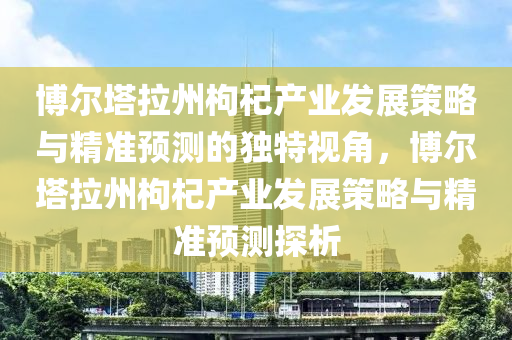 博爾塔拉州枸杞產業(yè)發(fā)展策略與精準預測的獨特視角，博爾塔拉州枸杞產業(yè)發(fā)展策略與精準預測探析液壓動力機械,元件制造