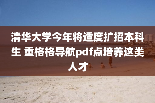 清華大學今年將適度擴招本科生 重格液壓動力機械,元件制造格導航pdf點培養(yǎng)這類人才