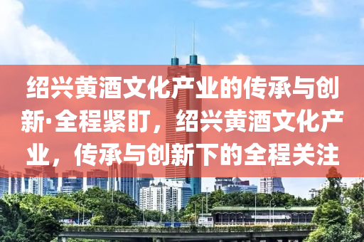 紹興黃酒文化產業(yè)的傳承與創(chuàng)新·全程緊盯，紹興液壓動力機械,元件制造黃酒文化產業(yè)，傳承與創(chuàng)新下的全程關注